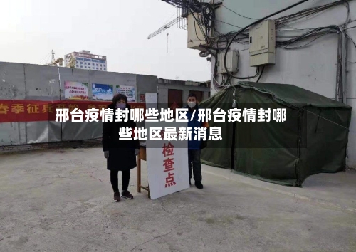 邢台疫情封哪些地区/邢台疫情封哪些地区最新消息-第2张图片